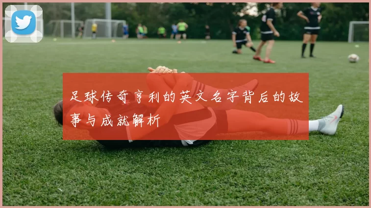 足球传奇亨利的英文名字背后的故事与成就解析