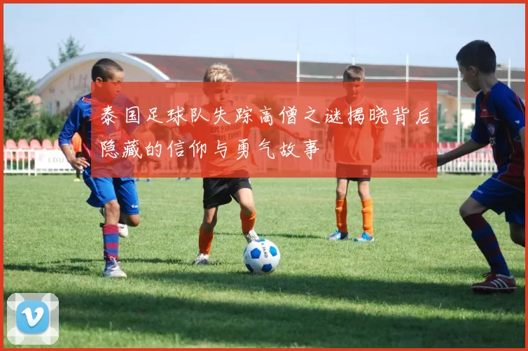 泰国足球队失踪高僧之谜揭晓背后隐藏的信仰与勇气故事