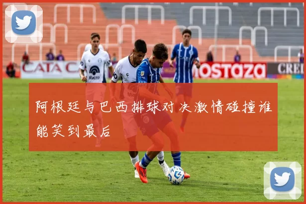 阿根廷与巴西排球对决激情碰撞谁能笑到最后