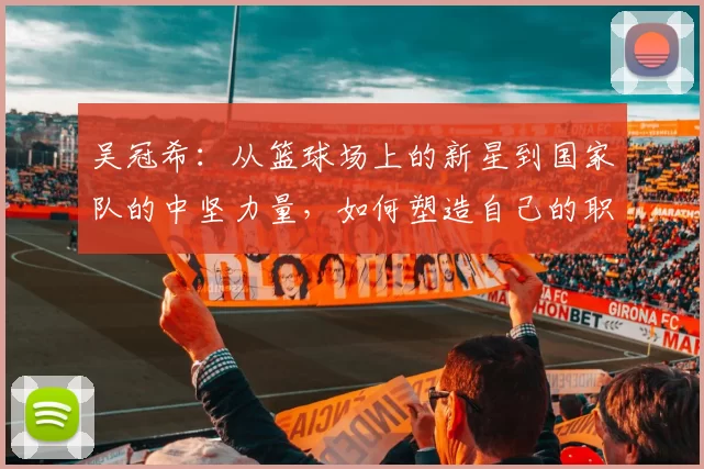 吴冠希：从篮球场上的新星到国家队的中坚力量，如何塑造自己的职业生涯