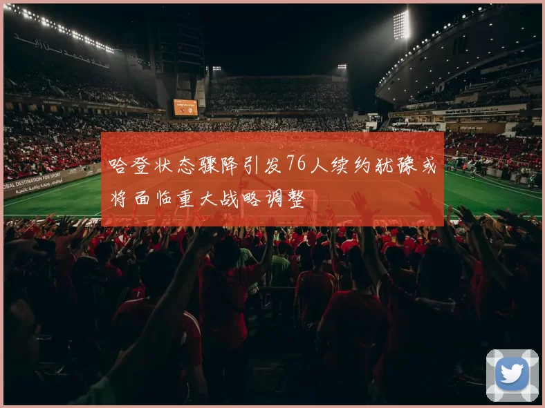 哈登状态骤降引发76人续约犹豫或将面临重大战略调整