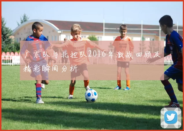 广东队与北控队2016年激战回顾及精彩瞬间分析