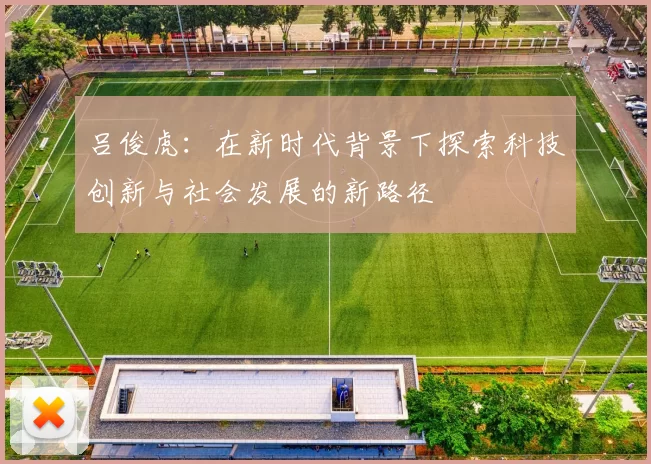 吕俊虎：在新时代背景下探索科技创新与社会发展的新路径