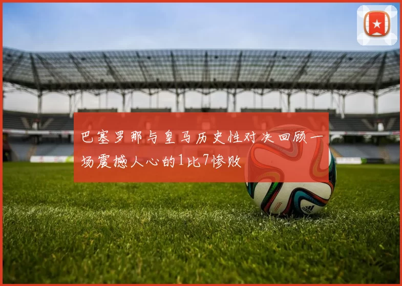 巴塞罗那与皇马历史性对决回顾一场震撼人心的1比7惨败