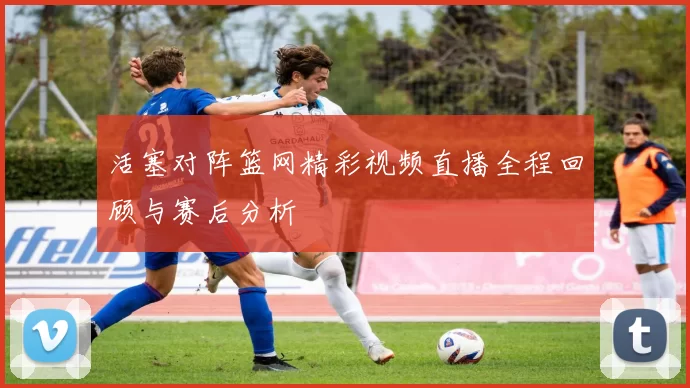 活塞对阵篮网精彩视频直播全程回顾与赛后分析