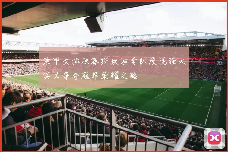 意甲女排联赛斯坎迪奇队展现强大实力争夺冠军荣耀之路