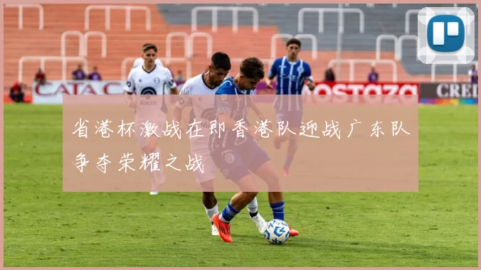 省港杯激战在即香港队迎战广东队争夺荣耀之战