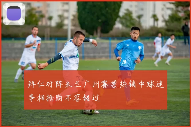 拜仁对阵米兰广州赛票热销中球迷争相抢购不容错过